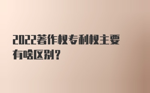 2022著作权专利权主要有啥区别？