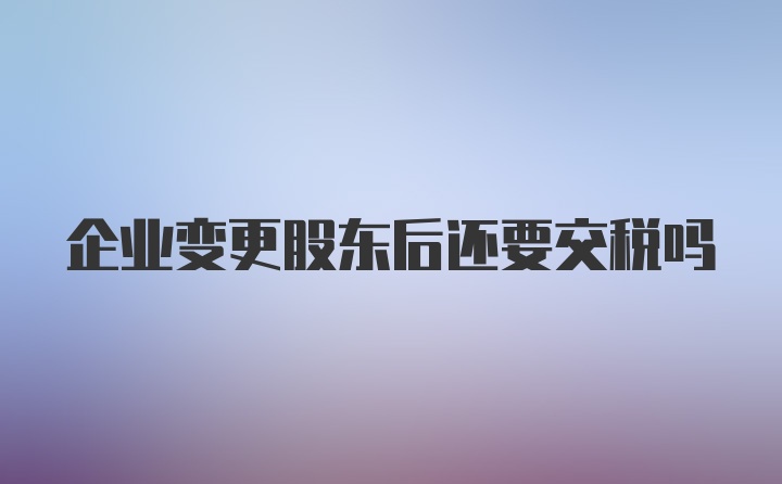 企业变更股东后还要交税吗