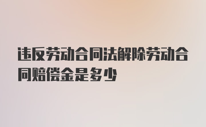 违反劳动合同法解除劳动合同赔偿金是多少