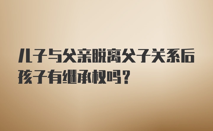 儿子与父亲脱离父子关系后孩子有继承权吗?