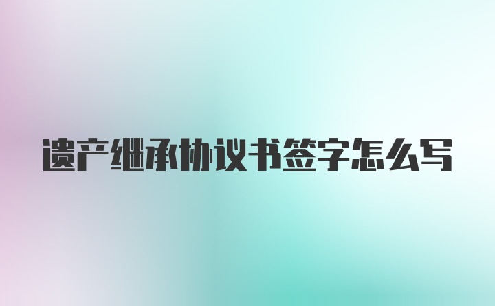 遗产继承协议书签字怎么写