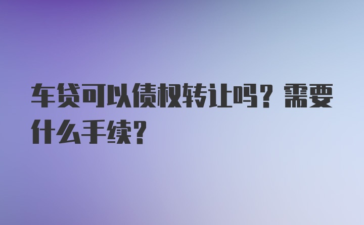 车贷可以债权转让吗？需要什么手续？