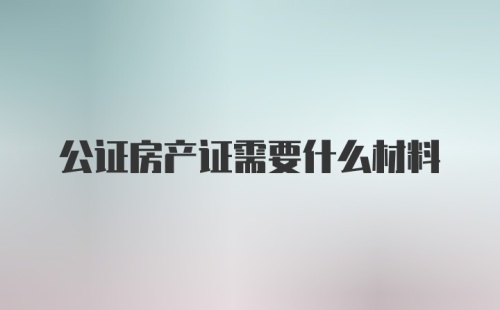 公证房产证需要什么材料