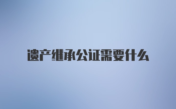 遗产继承公证需要什么