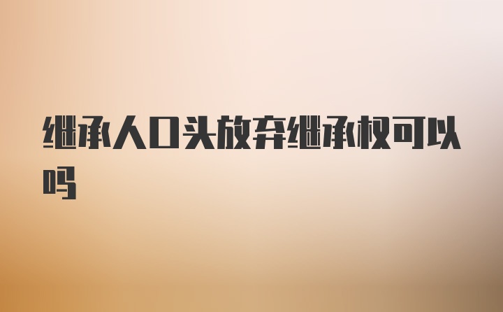 继承人口头放弃继承权可以吗