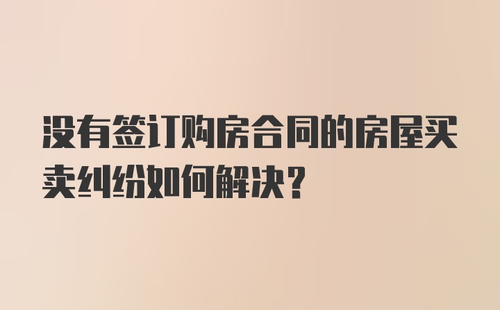 没有签订购房合同的房屋买卖纠纷如何解决？