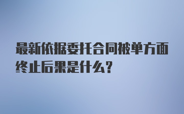 最新依据委托合同被单方面终止后果是什么？