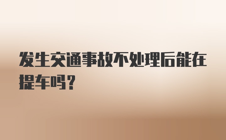 发生交通事故不处理后能在提车吗？