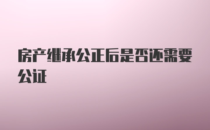 房产继承公正后是否还需要公证