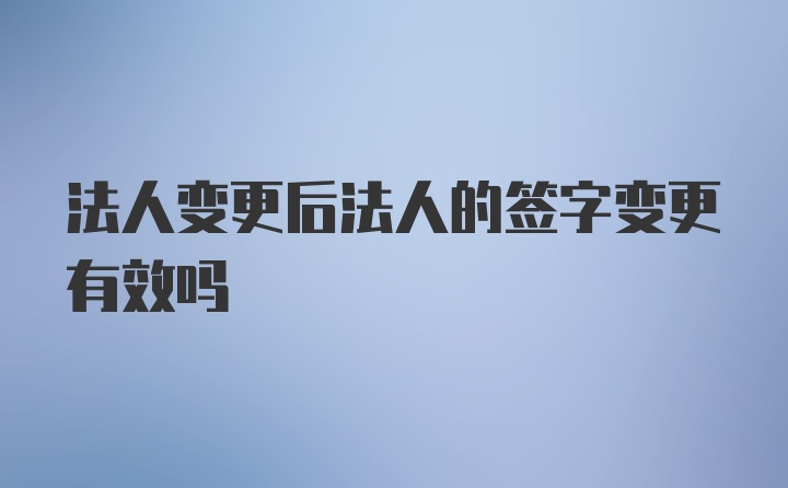 法人变更后法人的签字变更有效吗