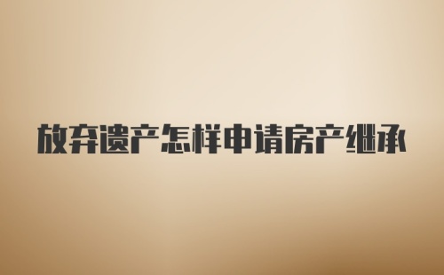 放弃遗产怎样申请房产继承