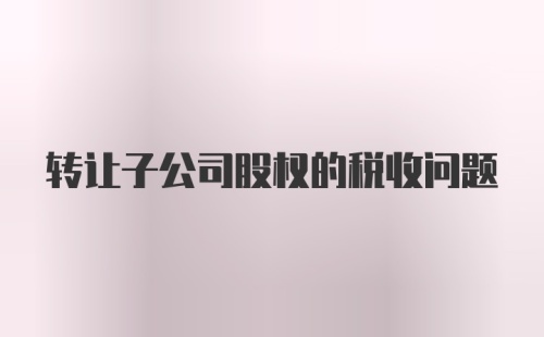 转让子公司股权的税收问题