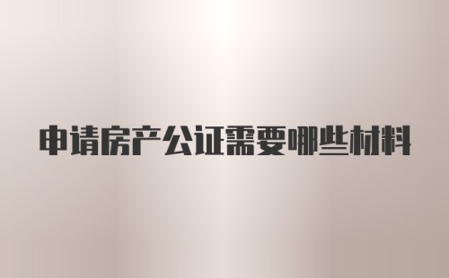 申请房产公证需要哪些材料