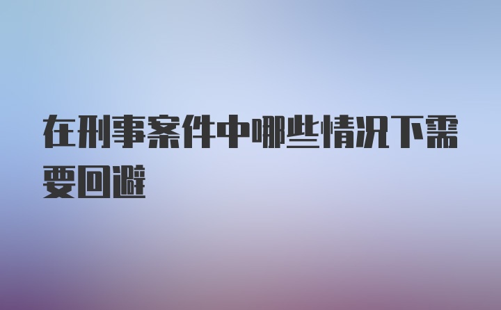 在刑事案件中哪些情况下需要回避