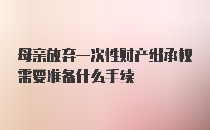 母亲放弃一次性财产继承权需要准备什么手续