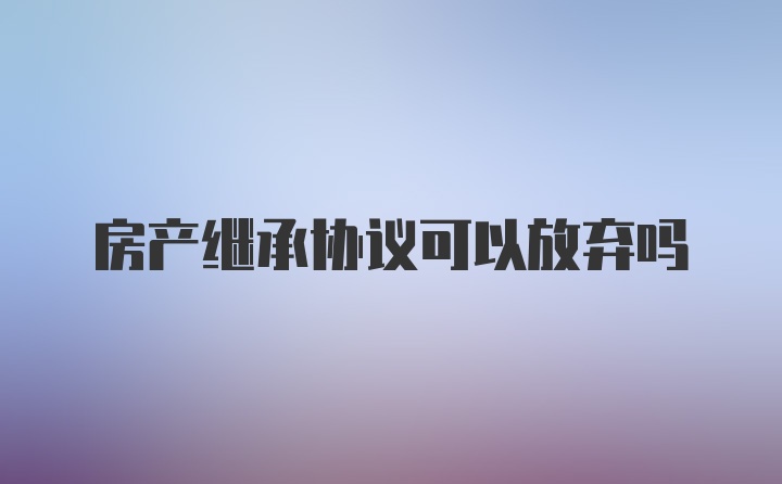 房产继承协议可以放弃吗