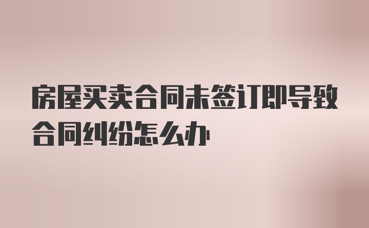 房屋买卖合同未签订即导致合同纠纷怎么办