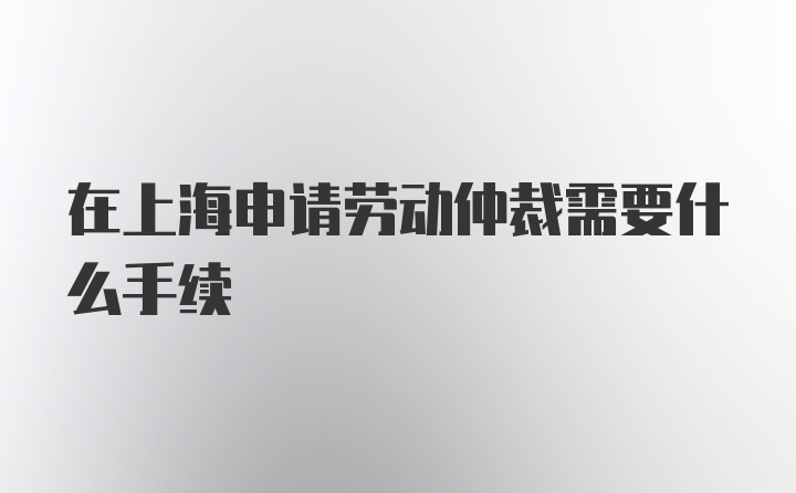 在上海申请劳动仲裁需要什么手续