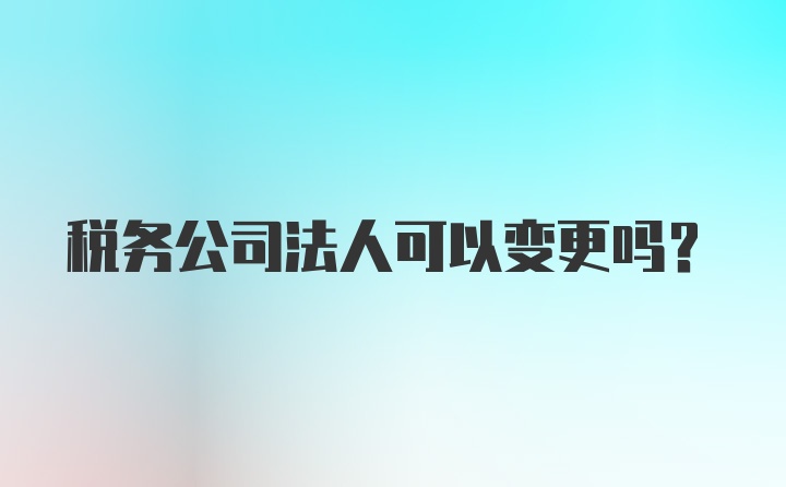 税务公司法人可以变更吗？