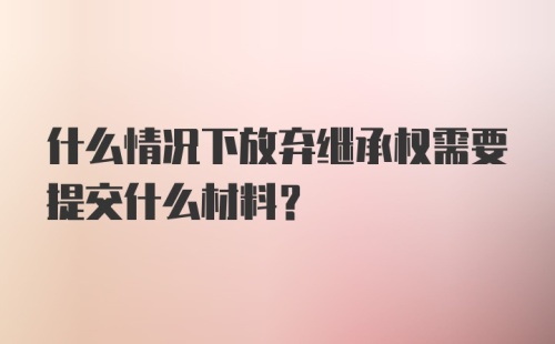 什么情况下放弃继承权需要提交什么材料?