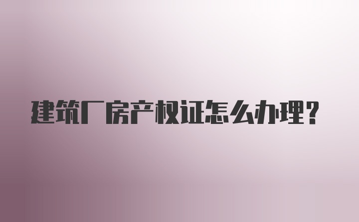 建筑厂房产权证怎么办理？