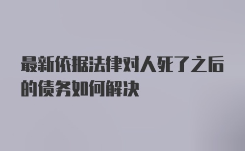 最新依据法律对人死了之后的债务如何解决