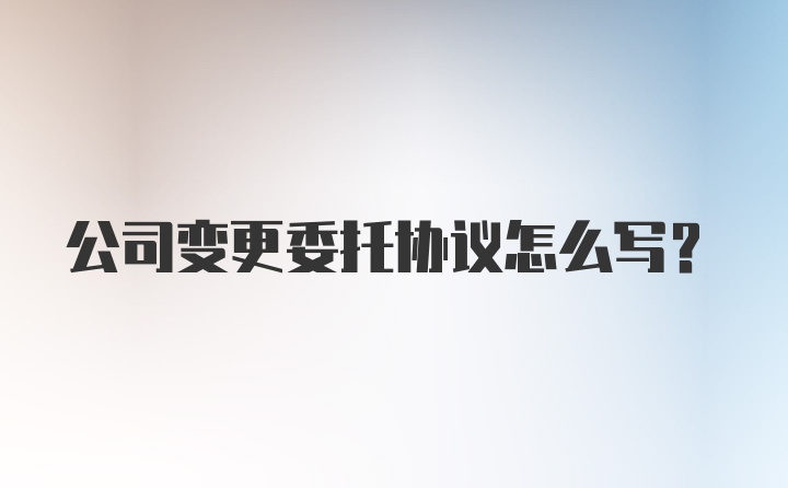 公司变更委托协议怎么写？