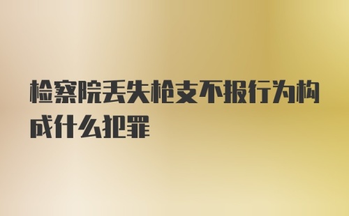 检察院丢失枪支不报行为构成什么犯罪