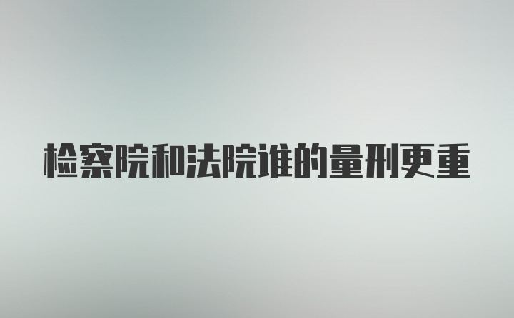 检察院和法院谁的量刑更重