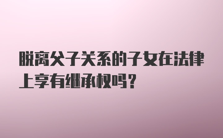 脱离父子关系的子女在法律上享有继承权吗?