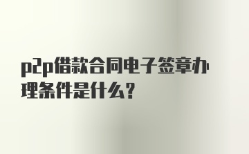 p2p借款合同电子签章办理条件是什么？