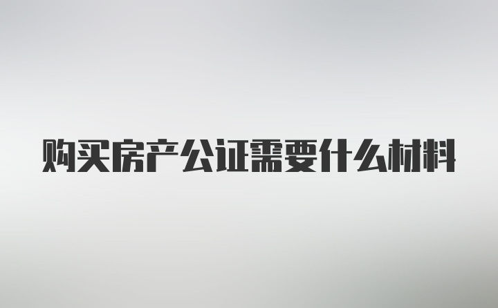 购买房产公证需要什么材料