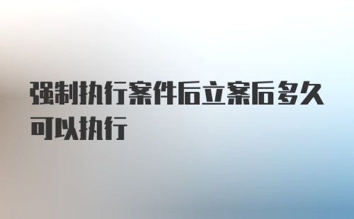 强制执行案件后立案后多久可以执行