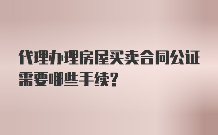 代理办理房屋买卖合同公证需要哪些手续？