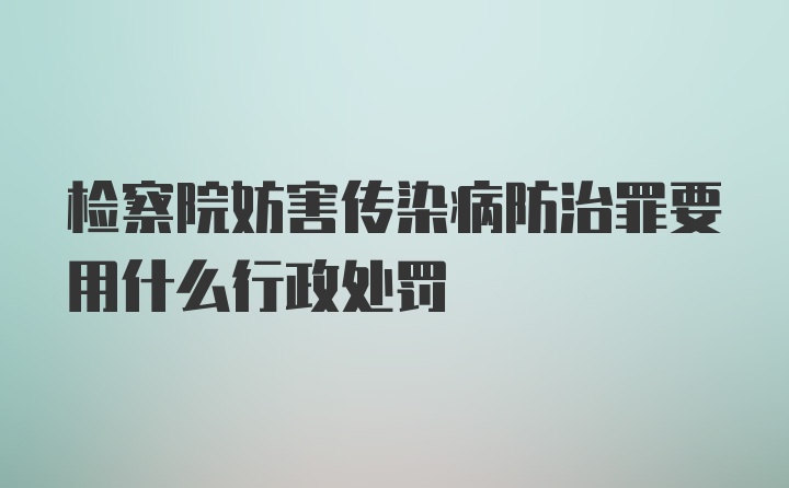 检察院妨害传染病防治罪要用什么行政处罚