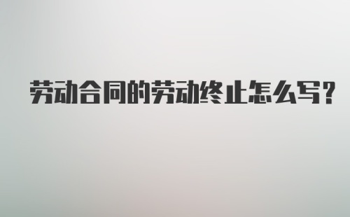 劳动合同的劳动终止怎么写？