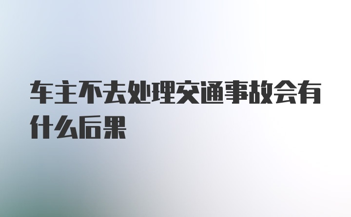 车主不去处理交通事故会有什么后果