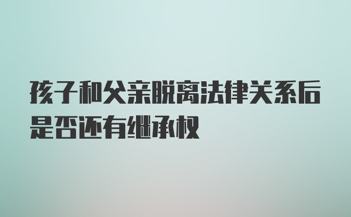 孩子和父亲脱离法律关系后是否还有继承权