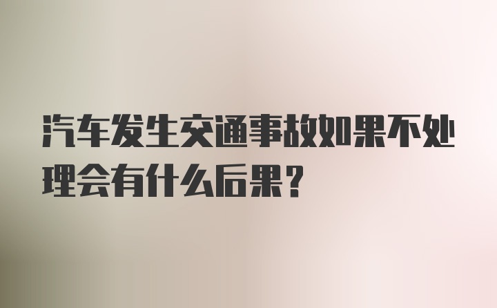 汽车发生交通事故如果不处理会有什么后果？