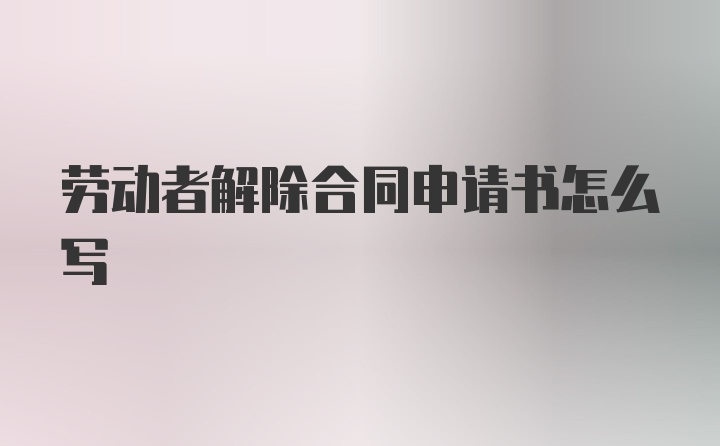 劳动者解除合同申请书怎么写