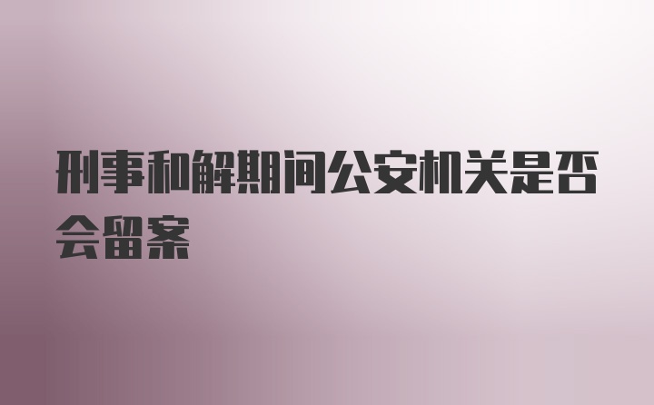 刑事和解期间公安机关是否会留案