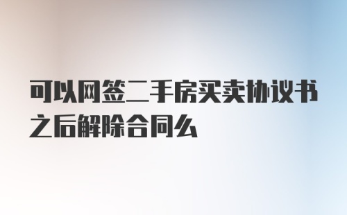 可以网签二手房买卖协议书之后解除合同么