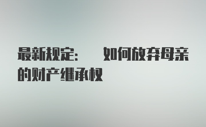 最新规定: 如何放弃母亲的财产继承权