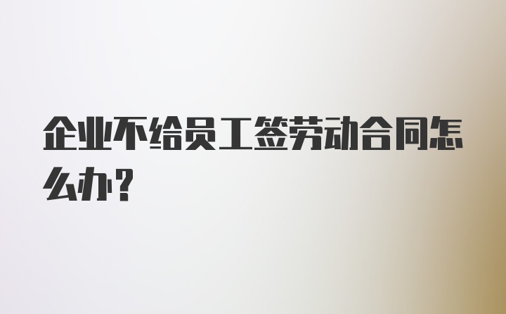 企业不给员工签劳动合同怎么办？