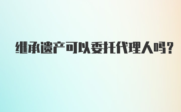 继承遗产可以委托代理人吗?