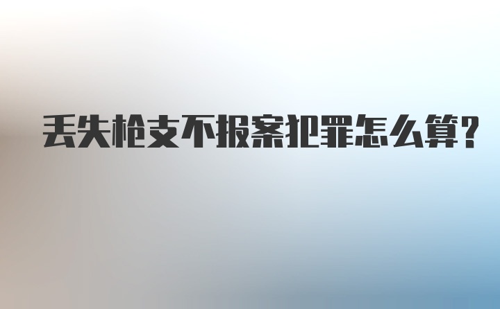 丢失枪支不报案犯罪怎么算？