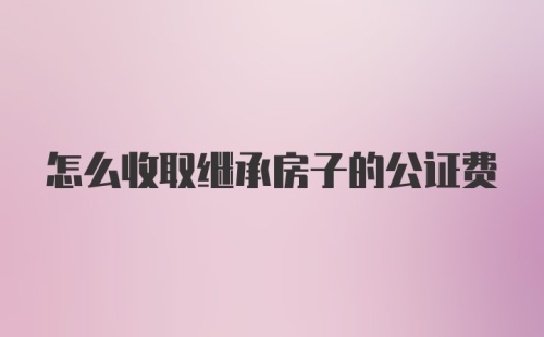 怎么收取继承房子的公证费