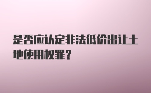 是否应认定非法低价出让土地使用权罪?