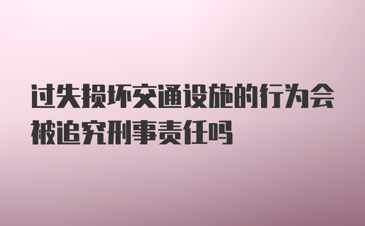 过失损坏交通设施的行为会被追究刑事责任吗