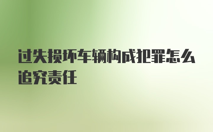 过失损坏车辆构成犯罪怎么追究责任